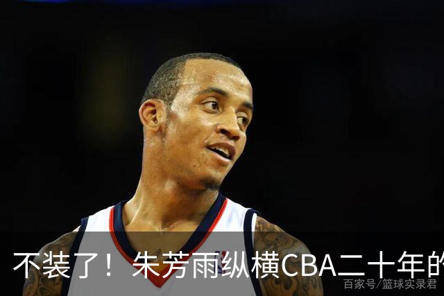 不装了！朱芳雨纵横CBA二十年的秘密，就藏在这四招绝技里