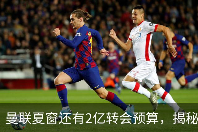 曼联夏窗还有2亿转会预算，揭秘拉爵买人价格上限！恐无新援参与集训